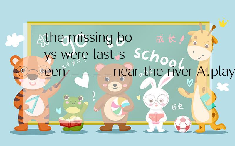 the missing boys were last seen ____near the river A.playing