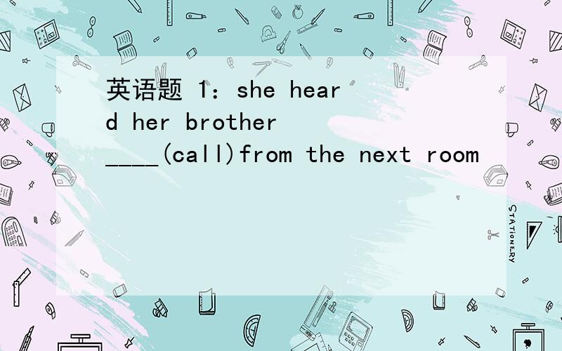 英语题 1：she heard her brother ____(call)from the next room