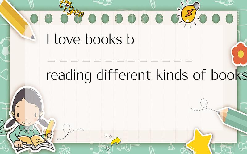 I love books b_____________ reading different kinds of books