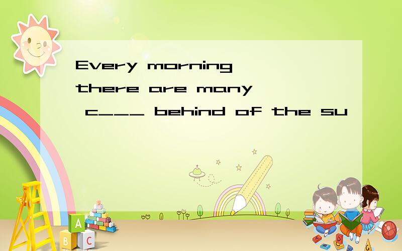 Every morning,there are many c___ behind of the su