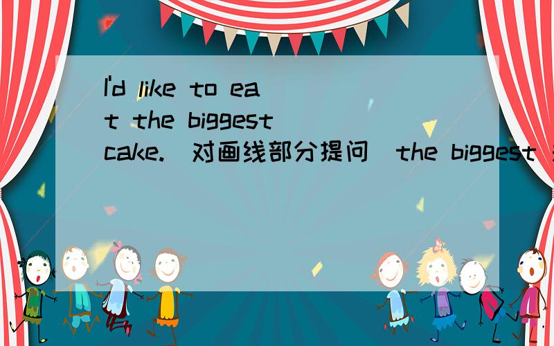 I'd like to eat the biggest cake.(对画线部分提问)the biggest 是画线内容