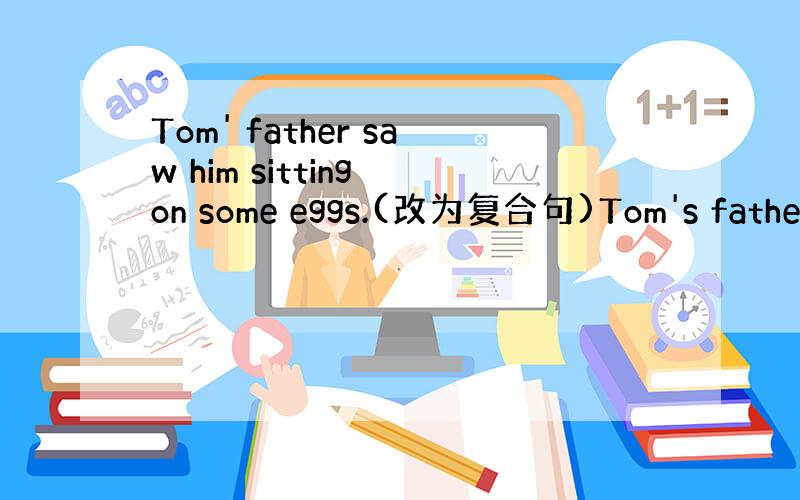 Tom' father saw him sitting on some eggs.(改为复合句)Tom's father