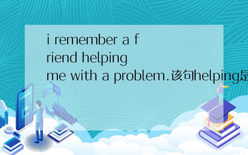 i remember a friend helping me with a problem.该句helping是动名词还