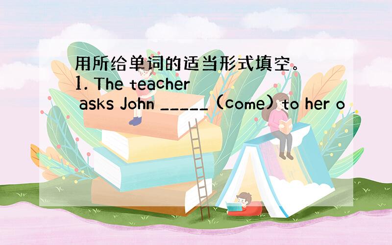 用所给单词的适当形式填空。 1. The teacher asks John _____ (come) to her o
