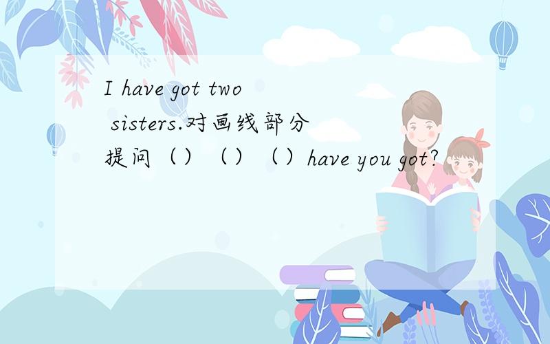 I have got two sisters.对画线部分提问（）（）（）have you got?