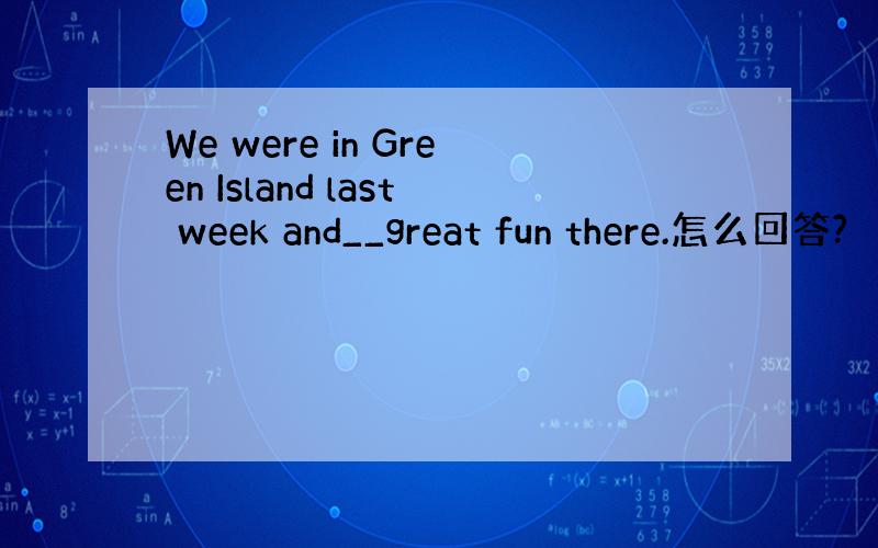 We were in Green Island last week and__great fun there.怎么回答?