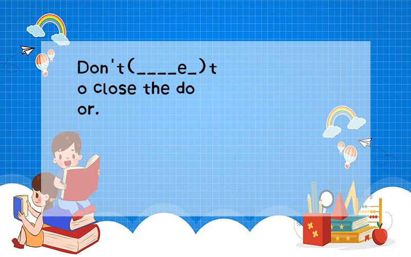 Don't(____e_)to close the door.