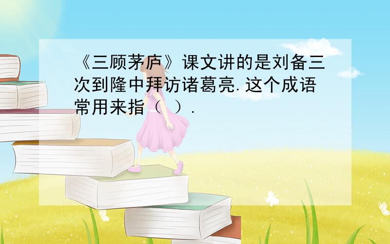 《三顾茅庐》课文讲的是刘备三次到隆中拜访诸葛亮.这个成语常用来指（ ）.