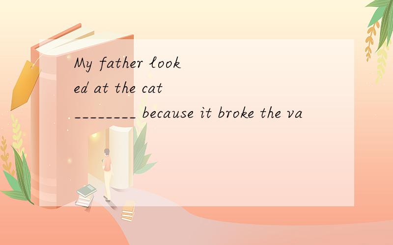 My father looked at the cat ________ because it broke the va
