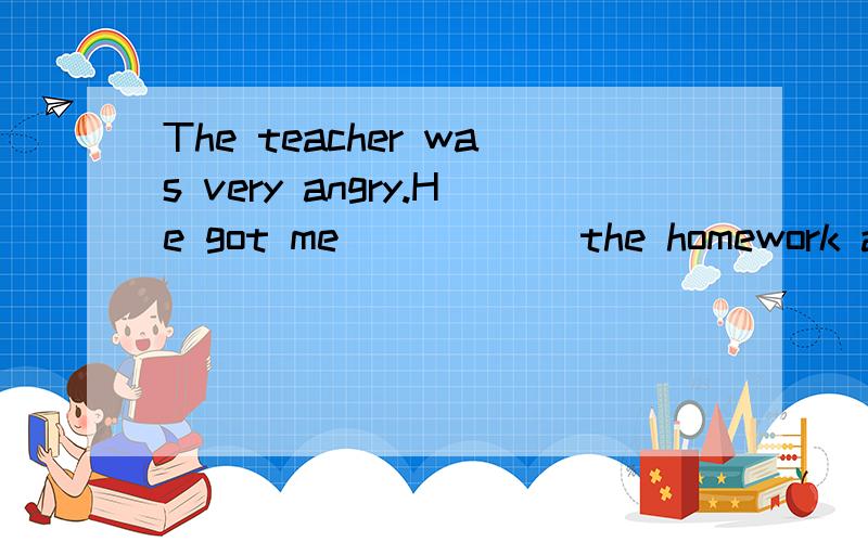 The teacher was very angry.He got me______the homework again