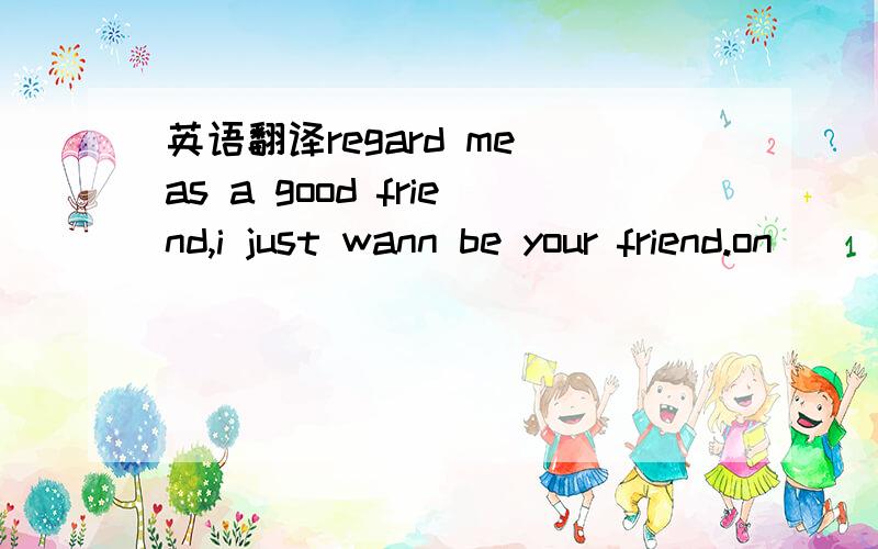 英语翻译regard me as a good friend,i just wann be your friend.on