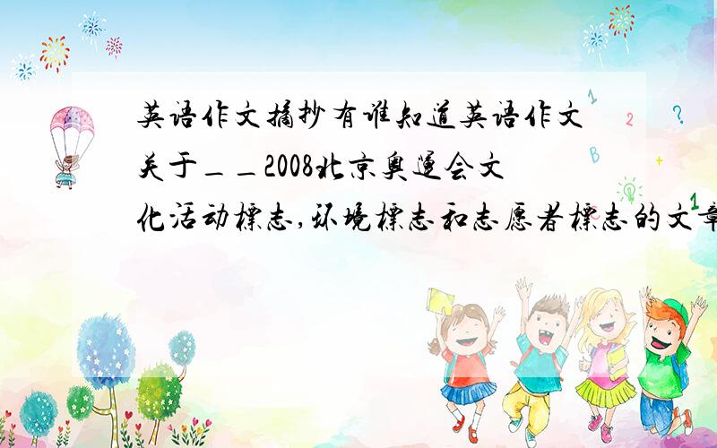 英语作文摘抄有谁知道英语作文关于__2008北京奥运会文化活动标志,环境标志和志愿者标志的文章啊!字数200~300字,