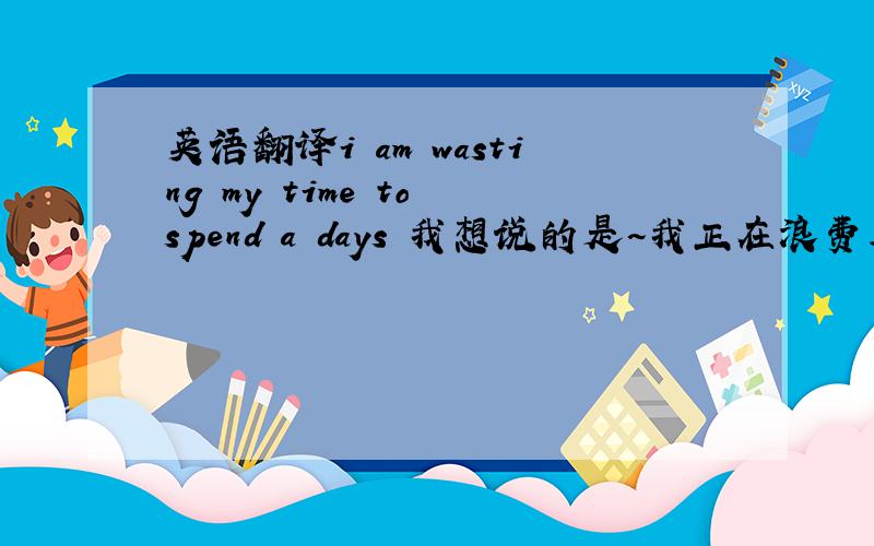 英语翻译i am wasting my time to spend a days 我想说的是~我正在浪费著时间的在过日子