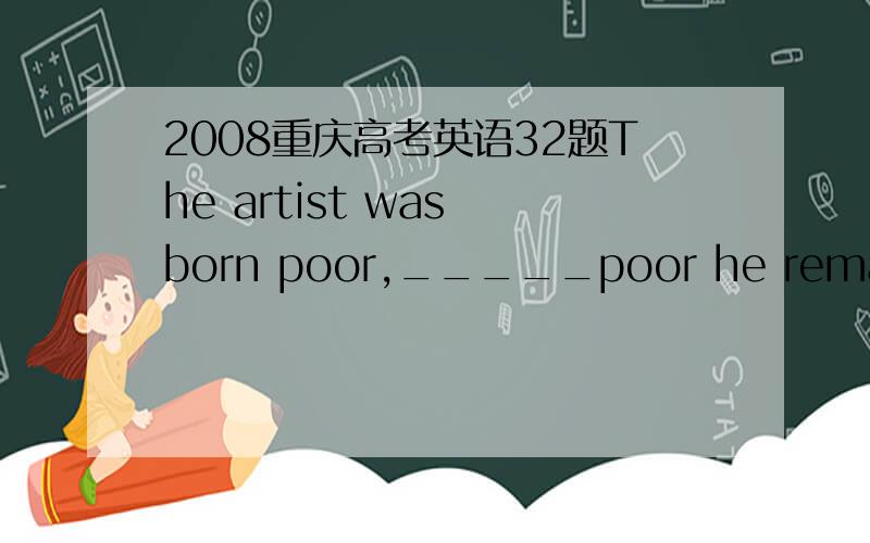 2008重庆高考英语32题The artist was born poor,_____poor he remained
