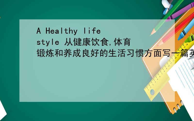 A Healthy lifestyle 从健康饮食,体育锻炼和养成良好的生活习惯方面写一篇英语作文