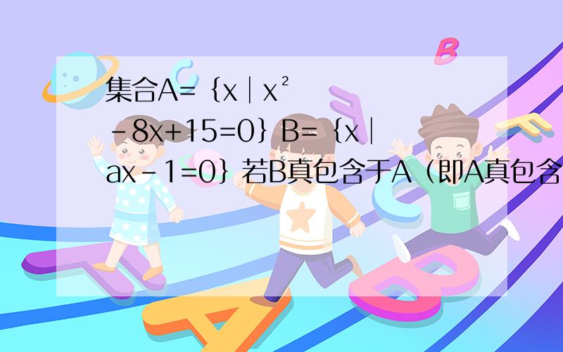 集合A=｛x│x²-8x+15=0｝B=｛x│ax-1=0｝若B真包含于A（即A真包含B）则实数a组成的集合的