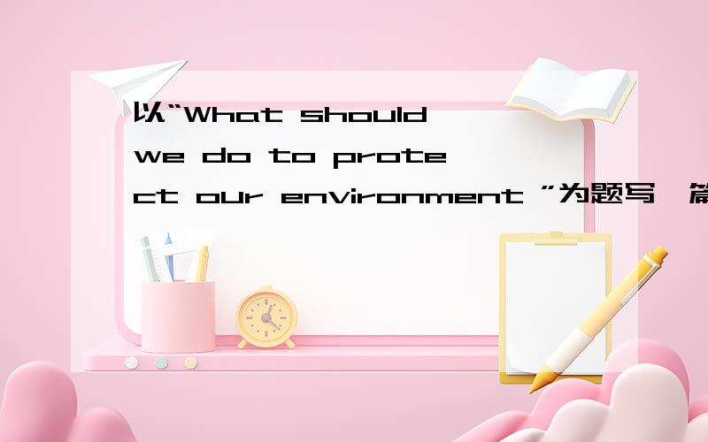 以“What should we do to protect our environment ”为题写一篇作文 3Q