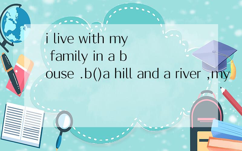 i live with my family in a bouse .b()a hill and a river ,my