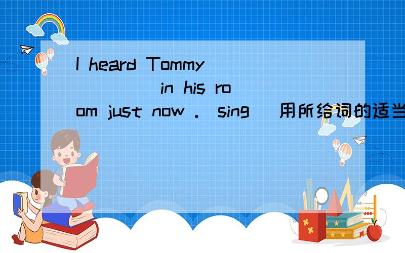 I heard Tommy ____ in his room just now .(sing) 用所给词的适当形式填空