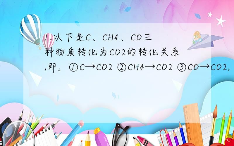 1.以下是C、CH4、CO三种物质转化为CO2的转化关系,即：①C→CO2 ②CH4→CO2 ③CO→CO2,