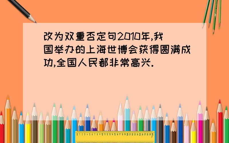 改为双重否定句2010年,我国举办的上海世博会获得圆满成功,全国人民都非常高兴.