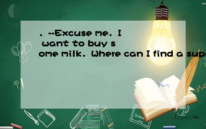 ．--Excuse me．I want to buy some milk．Where can I find a supe