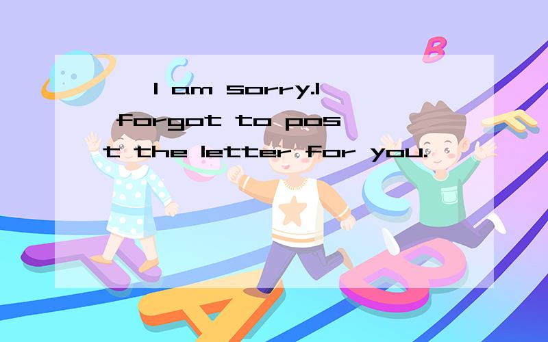 ——I am sorry.I forgot to post the letter for you.