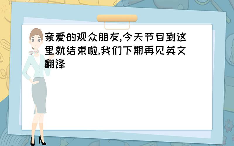 亲爱的观众朋友,今天节目到这里就结束啦,我们下期再见英文翻译