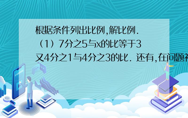 根据条件列出比例,解比例. （1）7分之5与x的比等于3又4分之1与4分之3的比. 还有,在问题补充哦.