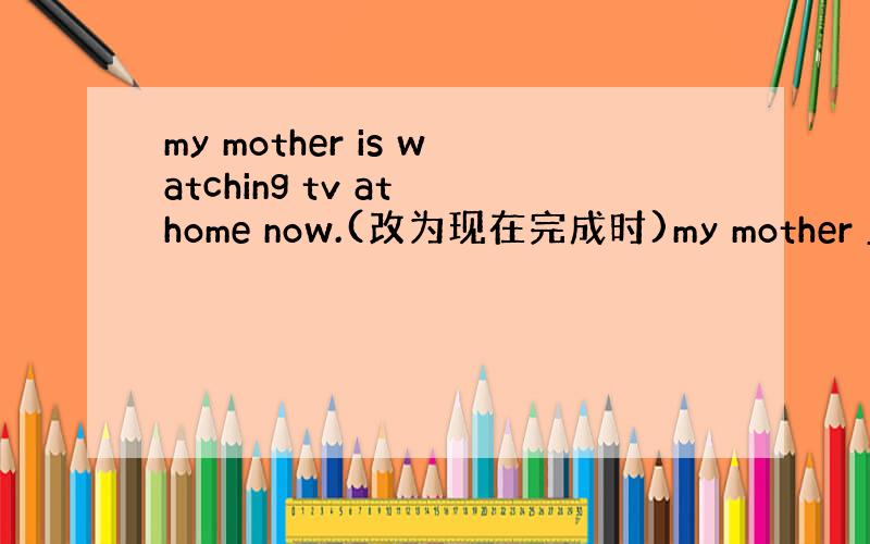 my mother is watching tv at home now.(改为现在完成时)my mother ____