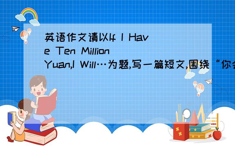 英语作文请以If I Have Ten Million Yuan,I Will…为题,写一篇短文,围绕“你会做什么?为什