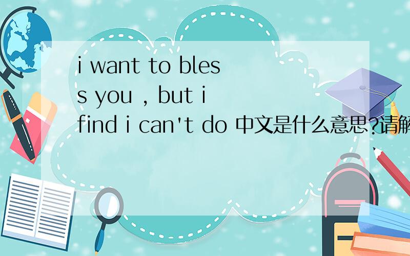 i want to bless you , but i find i can't do 中文是什么意思?请解答…