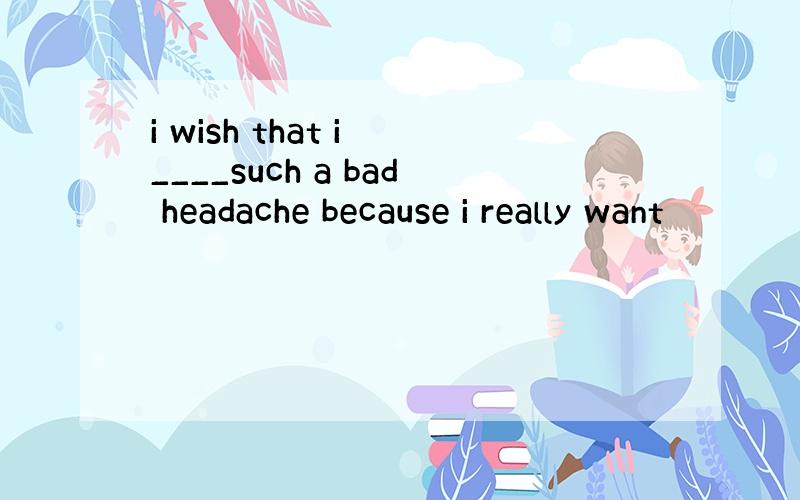 i wish that i ____such a bad headache because i really want