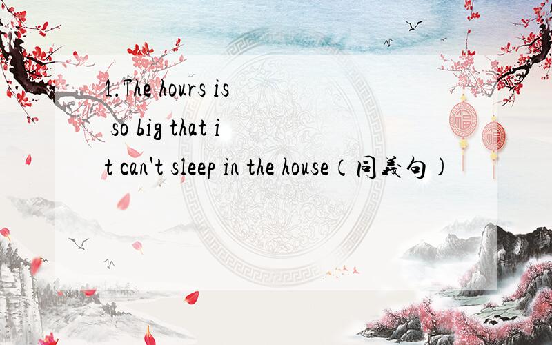 1.The hours is so big that it can't sleep in the house（同义句)
