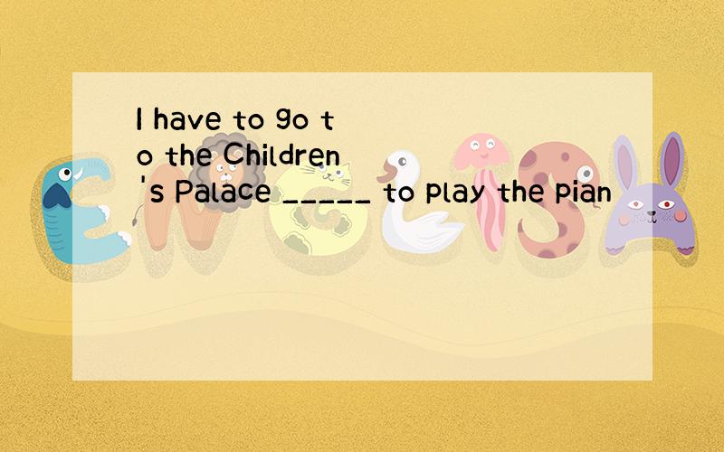 I have to go to the Children's Palace _____ to play the pian