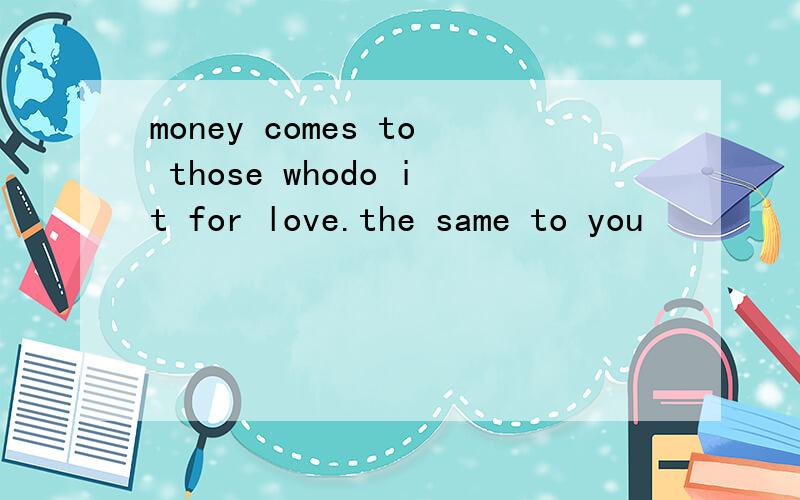 money comes to those whodo it for love.the same to you