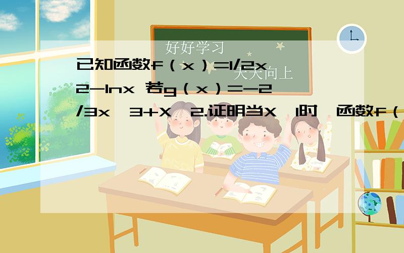 已知函数f（x）=1/2x^2-lnx 若g（x）=-2/3x^3+X^2.证明当X>1时,函数f（x）的图像恒在g（x