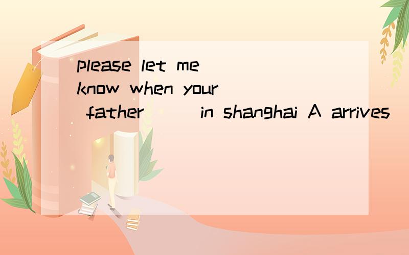 please let me know when your father___in shanghai A arrives