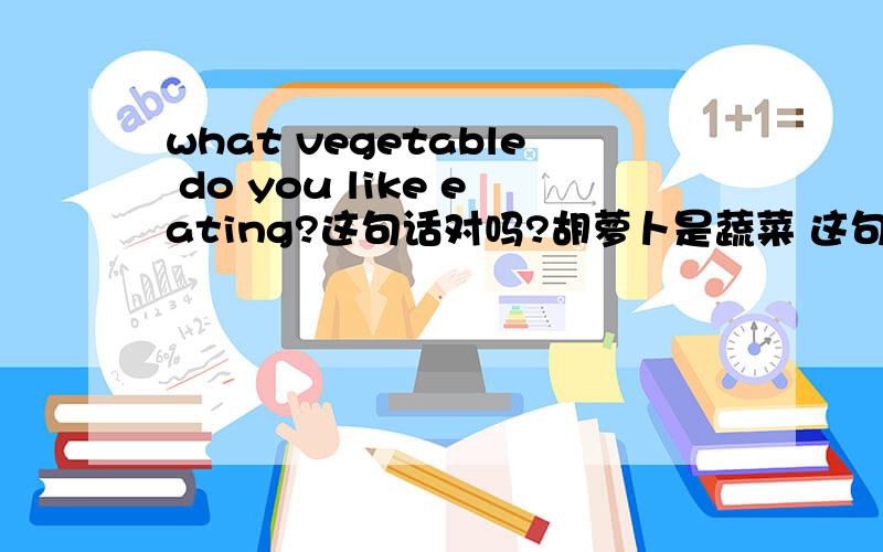 what vegetable do you like eating?这句话对吗?胡萝卜是蔬菜 这句话怎么翻?