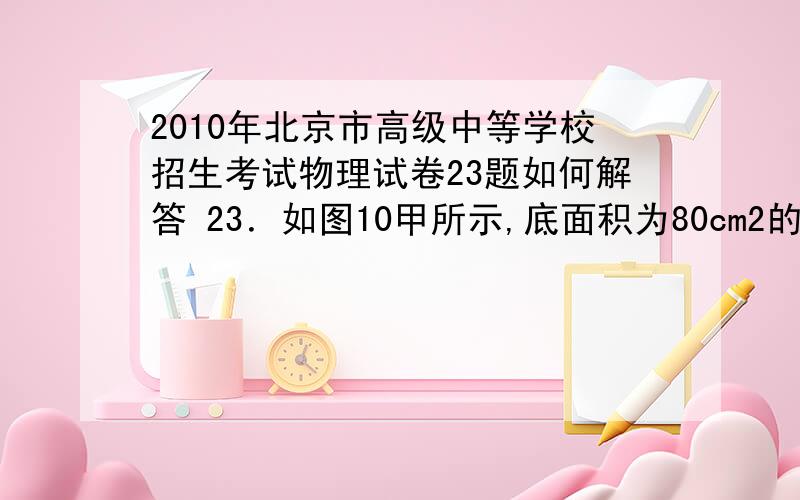 2010年北京市高级中等学校招生考试物理试卷23题如何解答 23．如图10甲所示,底面积为80cm2的圆筒形容器内