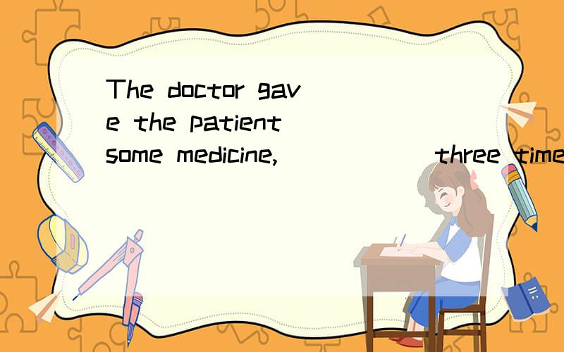 The doctor gave the patient some medicine,______three times