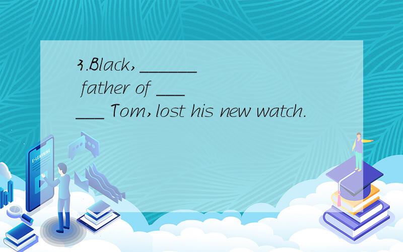 3.Black,______ father of ______ Tom,lost his new watch.