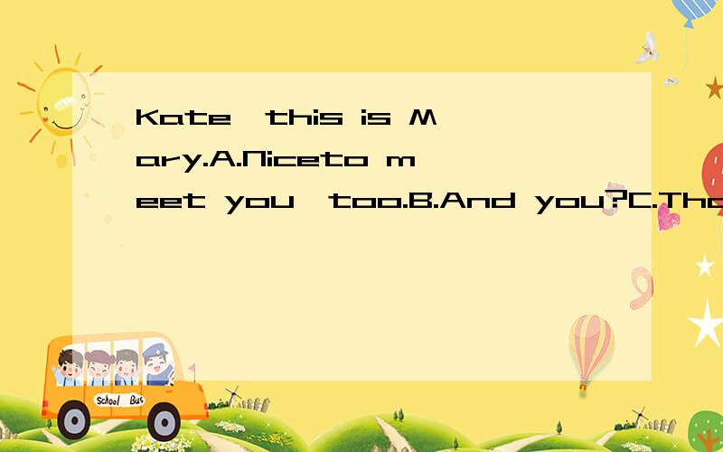 Kate,this is Mary.A.Niceto meet you,too.B.And you?C.Thank yo
