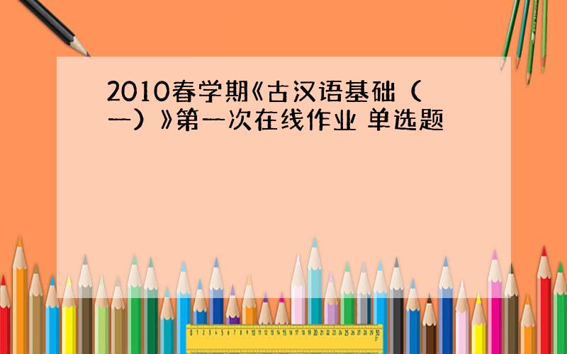 2010春学期《古汉语基础（一）》第一次在线作业 单选题