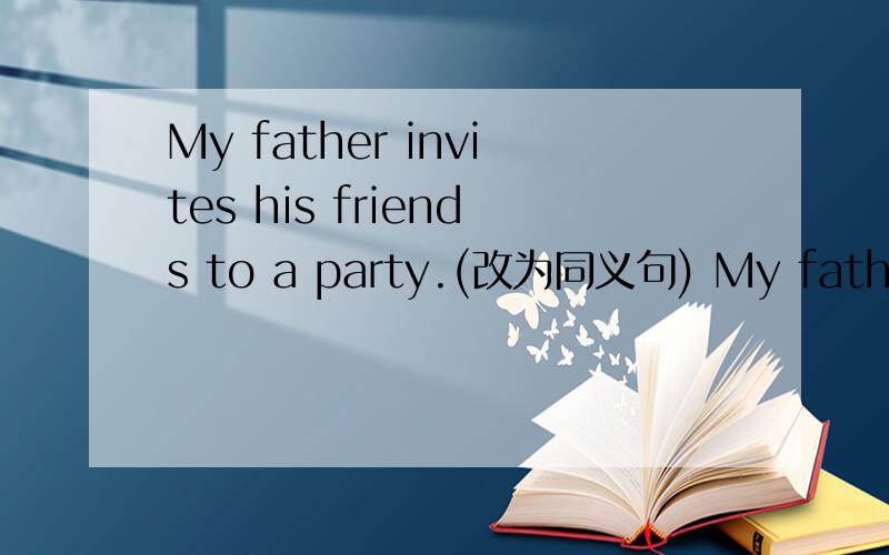 My father invites his friends to a party.(改为同义句) My father__
