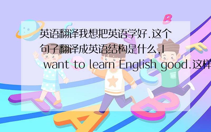 英语翻译我想把英语学好.这个句子翻译成英语结构是什么,I want to learn English good.这样对吗