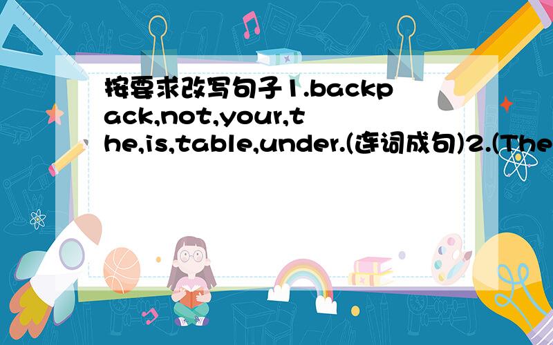 按要求改写句子1.backpack,not,your,the,is,table,under.(连词成句)2.(The d