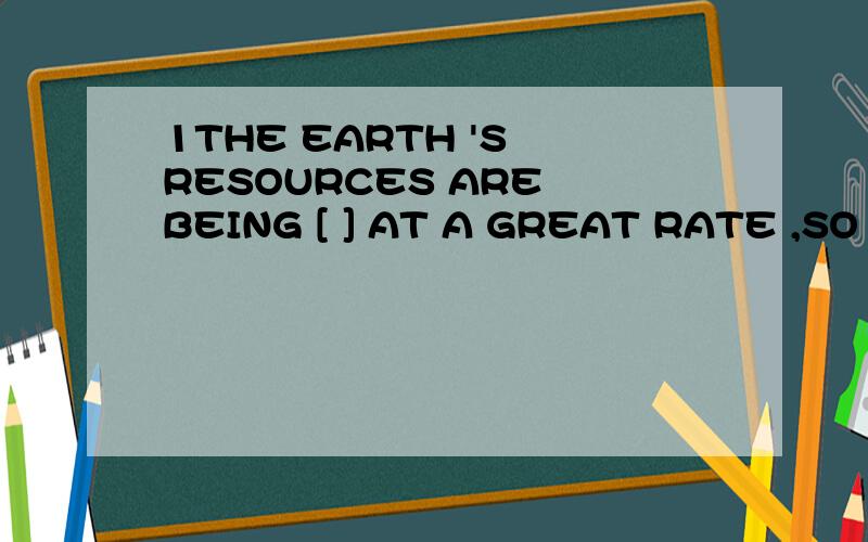 1THE EARTH 'S RESOURCES ARE BEING [ ] AT A GREAT RATE ,SO WE