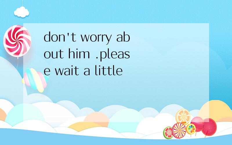don't worry about him .please wait a little
