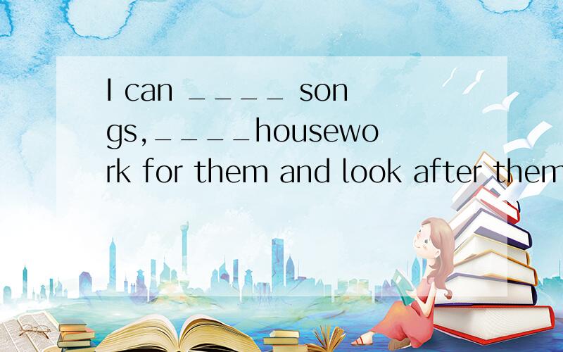 I can ____ songs,____housework for them and look after them.